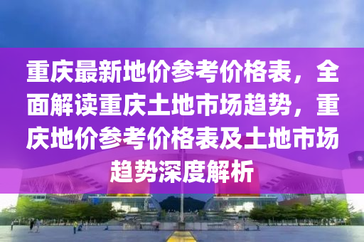 重慶最新地價參考價格表，全面解讀重慶土地市場趨勢，重慶地價參考價格表及土地市場趨勢深度解析