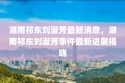 湖南祁東劉淑芳最新消息，湖南祁東劉淑芳事件最新進展揭曉