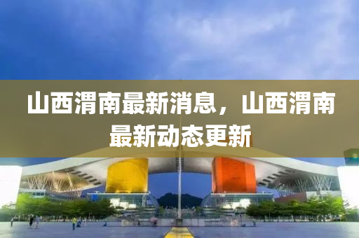 山西渭南最新消息，山西渭南最新動(dòng)態(tài)更新