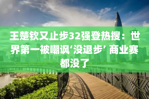 王楚欽又止步32強登熱搜：世界第一被嘲諷‘沒退步’ 商業(yè)賽都沒了