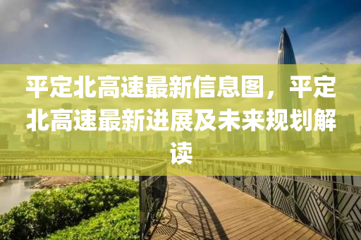 平定北高速最新信息圖，平定北高速最新進展及未來規(guī)劃解讀
