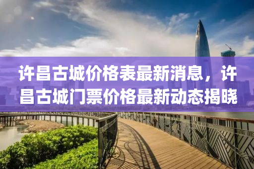 許昌古城價格表最新消息，許昌古城門票價格最新動態(tài)揭曉