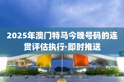 2025年澳門特馬今晚號碼的連貫評估執(zhí)行·即時推送