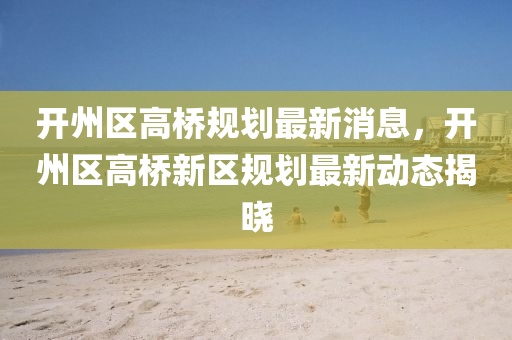 開州區(qū)高橋規(guī)劃最新消息，開州區(qū)高橋新區(qū)規(guī)劃最新動態(tài)揭曉