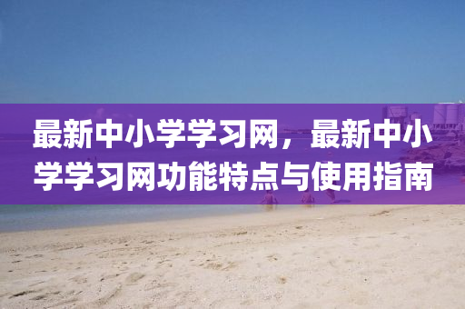 最新中小學(xué)學(xué)習(xí)網(wǎng)，最新中小學(xué)學(xué)習(xí)網(wǎng)功能特點(diǎn)與使用指南