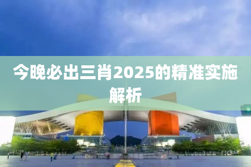 今晚必出三肖2025的精準(zhǔn)實(shí)施解析