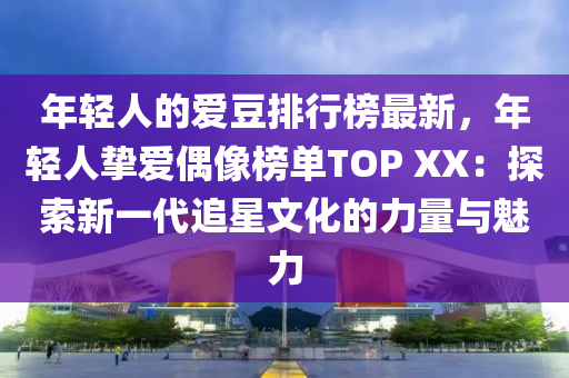 年輕人的愛(ài)豆排行榜最新，年輕人摯愛(ài)偶像榜單TOP XX：探索新一代追星文化的力量與魅力