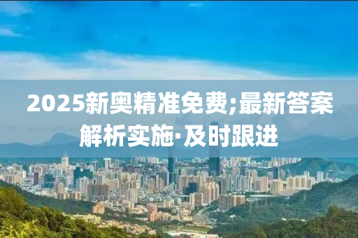 2025新奧精準(zhǔn)免費(fèi);最新答案解析實(shí)施·及時(shí)跟進(jìn)