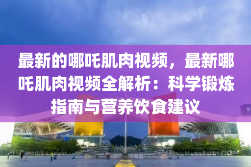 最新的哪吒肌肉視頻，最新哪吒肌肉視頻全解析：科學(xué)鍛煉指南與營養(yǎng)飲食建議