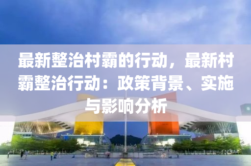 最新整治村霸的行動，最新村霸整治行動：政策背景、實施與影響分析