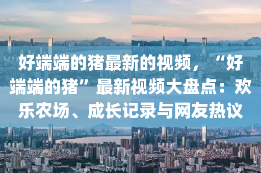 好端端的豬最新的視頻，“好端端的豬”最新視頻大盤點(diǎn)：歡樂農(nóng)場(chǎng)、成長記錄與網(wǎng)友熱議