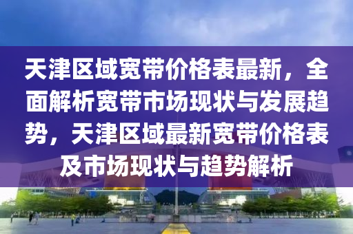 天津區(qū)域?qū)拵r格表最新，全面解析寬帶市場現(xiàn)狀與發(fā)展趨勢，天津區(qū)域最新寬帶價格表及市場現(xiàn)狀與趨勢解析