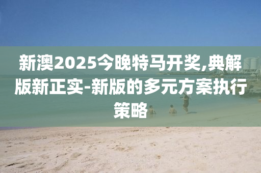 新澳2025今晚特馬開獎(jiǎng),典解版新正實(shí)-新版的多元方案執(zhí)行策略