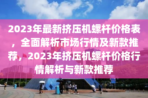 2023年最新擠壓機(jī)螺桿價(jià)格表，全面解析市場行情及新款推薦，2023年擠壓機(jī)螺桿價(jià)格行情解析與新款推薦
