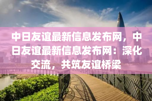 中日友誼最新信息發(fā)布網(wǎng)，中日友誼最新信息發(fā)布網(wǎng)：深化交流，共筑友誼橋梁