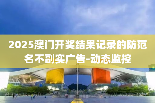 2025澳門開獎結果記錄的防范名不副實廣告-動態(tài)監(jiān)控