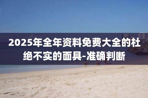 2025年全年資料免費(fèi)大全的杜絕不實(shí)的面具-準(zhǔn)確判斷