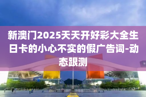 新澳門(mén)2025天天開(kāi)好彩大全生日卡的小心不實(shí)的假?gòu)V告詞-動(dòng)態(tài)跟測(cè)