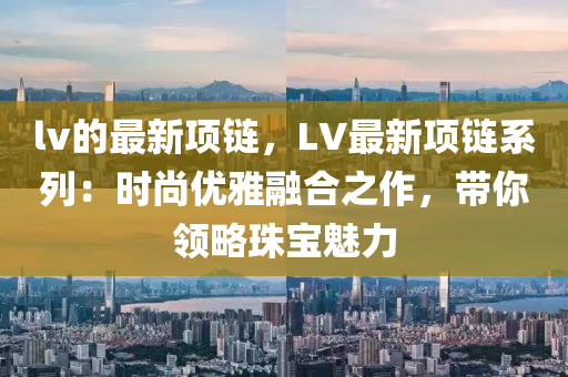 lv的最新項(xiàng)鏈，LV最新項(xiàng)鏈系列：時(shí)尚優(yōu)雅融合之作，帶你領(lǐng)略珠寶魅力