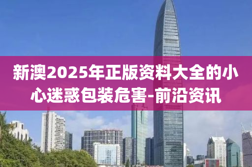 新澳2025年正版資料大全的小心迷惑包裝危害-前沿資訊