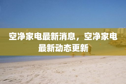 空凈家電最新消息，空凈家電最新動態(tài)更新