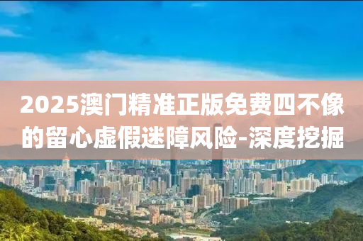 2025澳門精準正版免費四不像的留心虛假迷障風險-深度挖掘