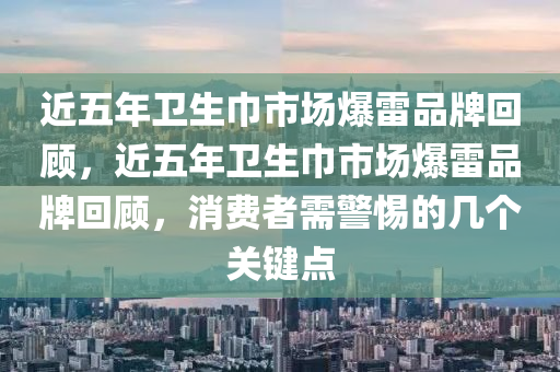 近五年衛(wèi)生巾市場爆雷品牌回顧，近五年衛(wèi)生巾市場爆雷品牌回顧，消費(fèi)者需警惕的幾個(gè)關(guān)鍵點(diǎn)