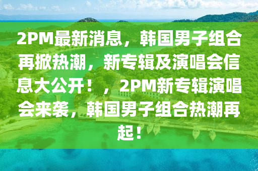 2PM最新消息，韓國男子組合再掀熱潮，新專輯及演唱會信息大公開！，2PM新專輯演唱會來襲，韓國男子組合熱潮再起！