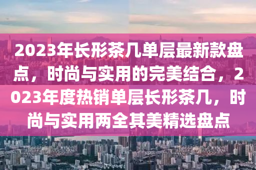 2023年長形茶幾單層最新款盤點(diǎn)，時(shí)尚與實(shí)用的完美結(jié)合，2023年度熱銷單層長形茶幾，時(shí)尚與實(shí)用兩全其美精選盤點(diǎn)