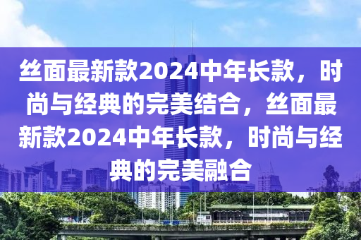 絲面最新款2024中年長款，時(shí)尚與經(jīng)典的完美結(jié)合，絲面最新款2024中年長款，時(shí)尚與經(jīng)典的完美融合
