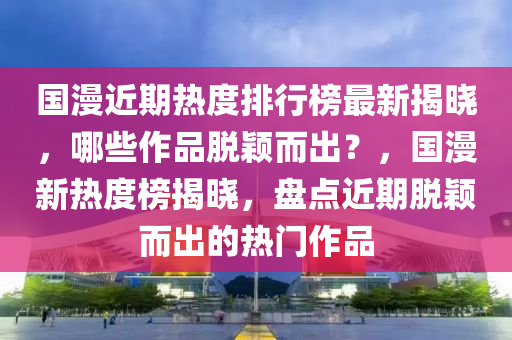 國(guó)漫近期熱度排行榜最新揭曉，哪些作品脫穎而出？，國(guó)漫新熱度榜揭曉，盤(pán)點(diǎn)近期脫穎而出的熱門(mén)作品