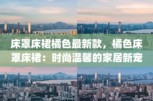床罩床裙橘色最新款，橘色床罩床裙：時尚溫馨的家居新寵