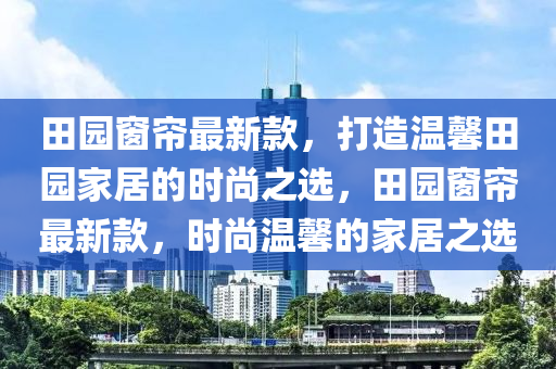 田園窗簾最新款，打造溫馨田園家居的時(shí)尚之選，田園窗簾最新款，時(shí)尚溫馨的家居之選