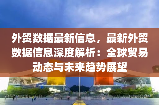 外貿(mào)數(shù)據(jù)最新信息，最新外貿(mào)數(shù)據(jù)信息深度解析：全球貿(mào)易動(dòng)態(tài)與未來(lái)趨勢(shì)展望