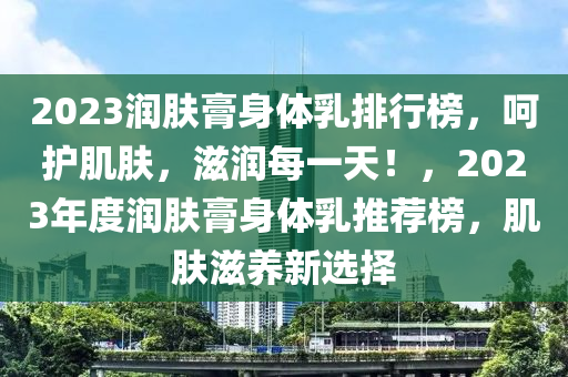 2023潤膚膏身體乳排行榜，呵護肌膚，滋潤每一天！，2023年度潤膚膏身體乳推薦榜，肌膚滋養(yǎng)新選擇