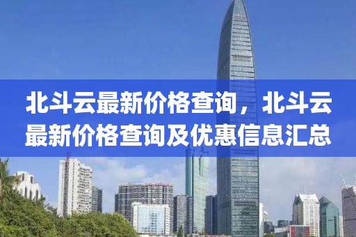 北斗云最新價格查詢，北斗云最新價格查詢及優(yōu)惠信息匯總