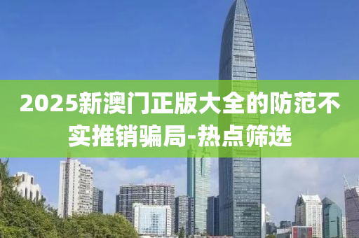 2025新澳門正版大全的防范不實(shí)推銷騙局-熱點(diǎn)篩選