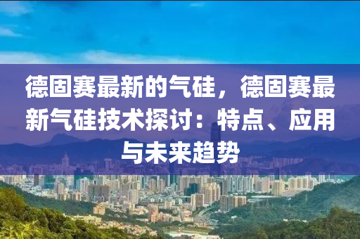 德固賽最新的氣硅，德固賽最新氣硅技術(shù)探討：特點(diǎn)、應(yīng)用與未來趨勢