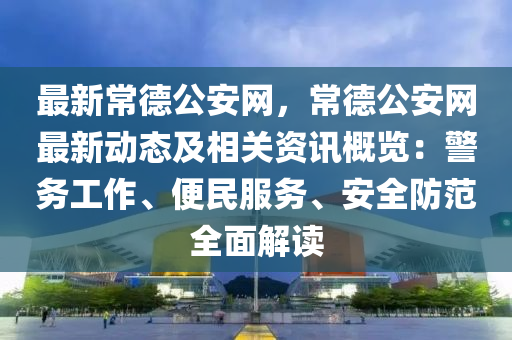最新常德公安網(wǎng)，常德公安網(wǎng)最新動態(tài)及相關(guān)資訊概覽：警務(wù)工作、便民服務(wù)、安全防范全面解讀