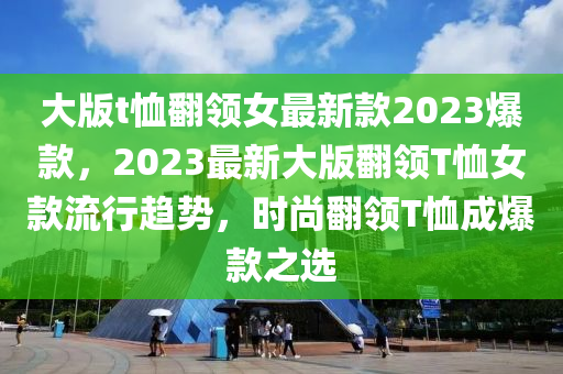 大版t恤翻領(lǐng)女最新款2023爆款，2023最新大版翻領(lǐng)T恤女款流行趨勢，時尚翻領(lǐng)T恤成爆款之選