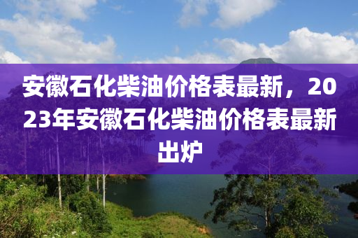 安徽石化柴油價(jià)格表最新，2023年安徽石化柴油價(jià)格表最新出爐