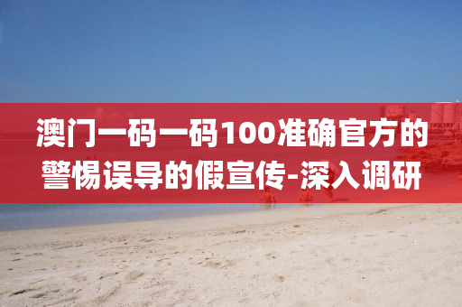 澳門一碼一碼100準(zhǔn)確官方的警惕誤導(dǎo)的假宣傳-深入調(diào)研
