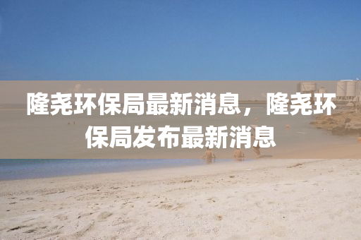 隆堯環(huán)保局最新消息，隆堯環(huán)保局發(fā)布最新消息