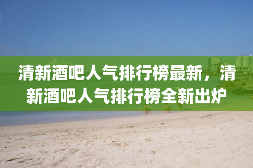 清新酒吧人氣排行榜最新，清新酒吧人氣排行榜全新出爐