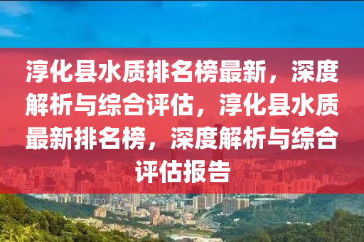 淳化縣水質排名榜最新，深度解析與綜合評估，淳化縣水質最新排名榜，深度解析與綜合評估報告