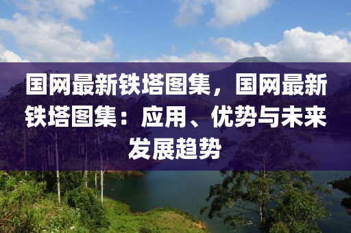 國(guó)網(wǎng)最新鐵塔圖集，國(guó)網(wǎng)最新鐵塔圖集：應(yīng)用、優(yōu)勢(shì)與未來(lái)發(fā)展趨勢(shì)