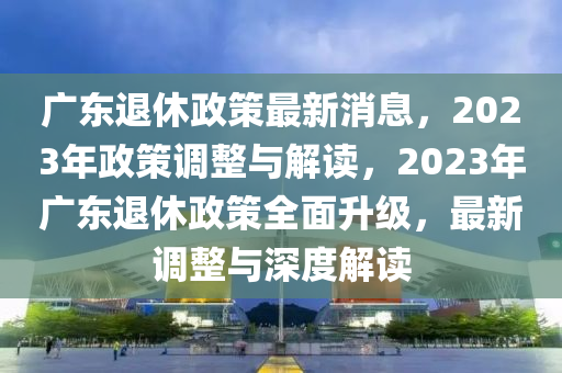 廣東退休政策最新消息，2023年政策調整與解讀，2023年廣東退休政策全面升級，最新調整與深度解讀