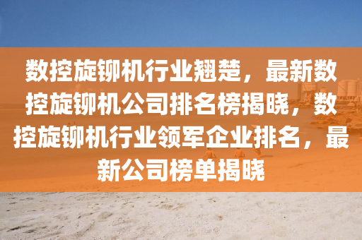 數(shù)控旋鉚機(jī)行業(yè)翹楚，最新數(shù)控旋鉚機(jī)公司排名榜揭曉，數(shù)控旋鉚機(jī)行業(yè)領(lǐng)軍企業(yè)排名，最新公司榜單揭曉