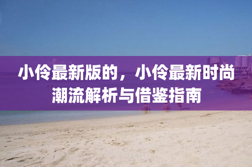 小伶最新版的，小伶最新時尚潮流解析與借鑒指南