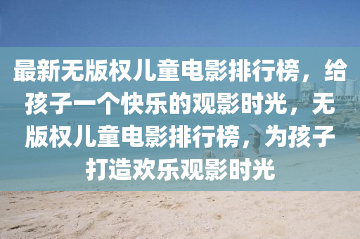 最新無(wú)版權(quán)兒童電影排行榜，給孩子一個(gè)快樂(lè)的觀(guān)影時(shí)光，無(wú)版權(quán)兒童電影排行榜，為孩子打造歡樂(lè)觀(guān)影時(shí)光